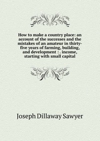 How to make a country place: an account of the successes and the mistakes of an amateur in thirty-five years of farming, building, and development : . income, starting with small capital