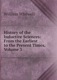 History of the Inductive Sciences: From the Earliest to the Present Times, Volume 3