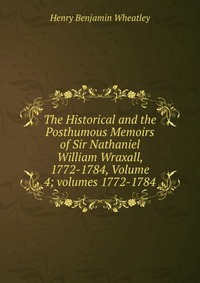 The Historical and the Posthumous Memoirs of Sir Nathaniel William Wraxall, 1772-1784, Volume 4; volumes 1772-1784