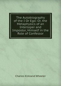 The Autobiography of the I Or Ego: Or, the Metaphysics of an Interloper and Impostor, Himself in the Role of Confessor