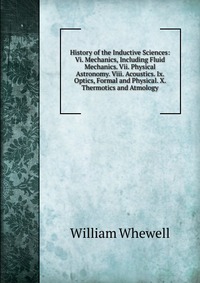 History of the Inductive Sciences: Vi. Mechanics, Including Fluid Mechanics. Vii. Physical Astronomy. Viii. Acoustics. Ix. Optics, Formal and Physical. X. Thermotics and Atmology