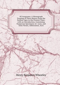 Of Anagrams: A Monograph Treating of Their History from the Earliest Ages to the Present Time; with an Introduction, Containing Numerous Specimens of . Lyon, and Echo Verses, Alliteration, Ac