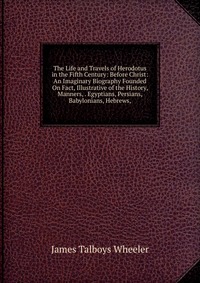 The Life and Travels of Herodotus in the Fifth Century: Before Christ: An Imaginary Biography Founded On Fact, Illustrative of the History, Manners, . Egyptians, Persians, Babylonians, Hebrew