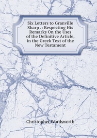 Six Letters to Granville Sharp .: Respecting His Remarks On the Uses of the Definitive Article, in the Greek Text of the New Testament