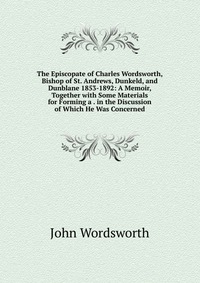 The Episcopate of Charles Wordsworth, Bishop of St. Andrews, Dunkeld, and Dunblane 1853-1892: A Memoir, Together with Some Materials for Forming a . in the Discussion of Which He Was Concerne