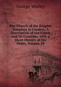 The Church of the Knights Templars in London: A Description of the Fabric and Its Contents, with a Short History of the Order, Volume 39