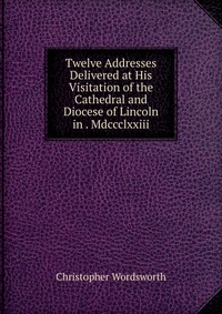 Twelve Addresses Delivered at His Visitation of the Cathedral and Diocese of Lincoln in . Mdccclxxiii