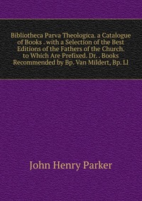 Bibliotheca Parva Theologica. a Catalogue of Books . with a Selection of the Best Editions of the Fathers of the Church. to Which Are Prefixed. Dr. . Books Recommended by Bp. Van Mildert, Bp