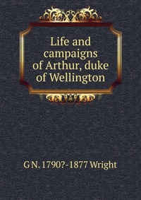 Life and campaigns of Arthur, duke of Wellington