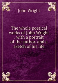 The whole poetical works of John Wright . with a portrait of the author, and a sketch of his life