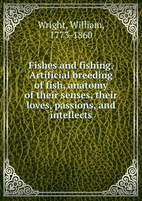 Fishes and fishing. Artificial breeding of fish, anatomy of their senses, their loves, passions, and intellects