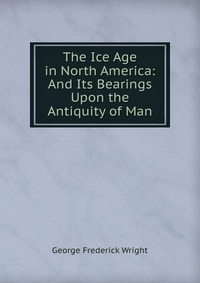 The Ice Age in North America: And Its Bearings Upon the Antiquity of Man