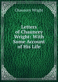 Letters of Chauncey Wright: With Some Account of His Life