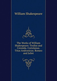 The Works of William Shakespeare: Troilus and Cressida. Coriolanus. Titus Andronicus. Romeo and Juliet