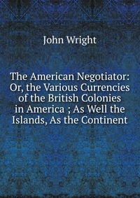 The American Negotiator: Or, the Various Currencies of the British Colonies in America ; As Well the Islands, As the Continent