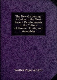 The New Gardening: A Guide to the Most Recent Developments in the Culture of Flowers, Fruits, and Vegetables