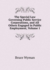 The Special Law Governing Public Service Corporations, and All Others Engaged in Public Employment, Volume 1