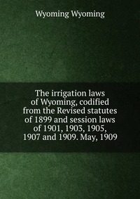 The irrigation laws of Wyoming, codified from the Revised statutes of 1899 and session laws of 1901, 1903, 1905, 1907 and 1909. May, 1909