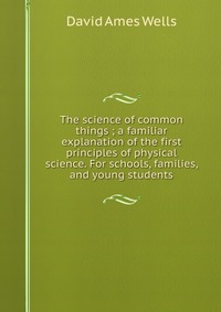 The science of common things ; a familiar explanation of the first principles of physical science. For schools, families, and young students