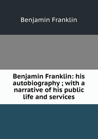 Benjamin Franklin: his autobiography ; with a narrative of his public life and services