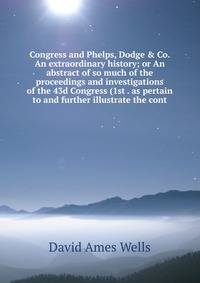 Congress and Phelps, Dodge & Co. An extraordinary history; or An abstract of so much of the proceedings and investigations of the 43d Congress (1st . as pertain to and further illustrate 