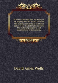 Why we trade and how we trade; or, An inquiry into the extent to which the existing commercial and fiscal policy of the United States restricts the material prosperity and development of the 