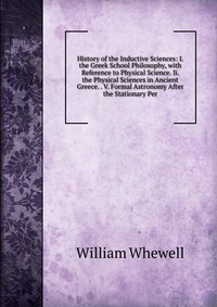 History of the Inductive Sciences: I. the Greek School Philosophy, with Reference to Physical Science. Ii. the Physical Sciences in Ancient Greece. . V. Formal Astronomy After the Stationary 