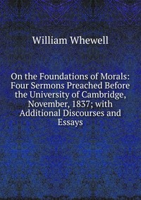 On the Foundations of Morals: Four Sermons Preached Before the University of Cambridge, November, 1837; with Additional Discourses and Essays