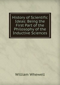 History of Scientific Ideas: Being the First Part of the Philosophy of the Inductive Sciences