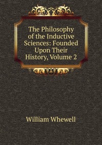 The Philosophy of the Inductive Sciences: Founded Upon Their History, Volume 2