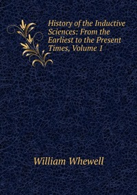 History of the Inductive Sciences: From the Earliest to the Present Times, Volume 1