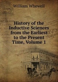 History of the Inductive Sciences from the Earliest to the Present Time, Volume 1