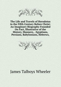 The Life and Travels of Herodotus in the Fifth Century Before Christ: An Imaginary Biography Founded On Fact, Illustrative of the History, Manners, . Egyptians, Persians, Babylonians, Hebrews