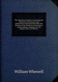 The Mechanical Euclid: Containing the Elements of Mechanics and Hydrostatics Demonstrated After the Manner of the Elements of Geometry; and Including . Requisite for the Degree of B.a. to Whi