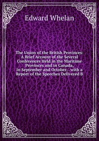 The Union of the British Provinces: A Brief Account of the Several Conferences Held in the Maritime Provinces and in Canada, in September and October, . with a Report of the Speeches Delivere