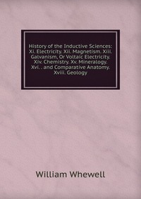 History of the Inductive Sciences: Xi. Electricity. Xii. Magnetism. Xiii. Galvanism, Or Voltaic Electricity. Xiv. Chemistry. Xv. Mineralogy. Xvi. . and Comparative Anatomy. Xviii. Geology