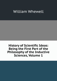 History of Scientific Ideas: Being the First Part of the Philosophy of the Inductive Sciences, Volume 1