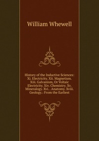 History of the Inductive Sciences: Xi. Electricity. Xii. Magnetism. Xiii. Galvanism, Or Voltaic Electricity. Xiv. Chemistry. Xv. Mineralogy. Xvi. . Anatomy. Xviii. Geology.: From the Earliest