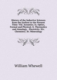 History of the Inductive Sciences from the Earliest to the Present Time: Viii. Acoustics. Ix. Optics, Formal and Physical. X. Thermotics and Atmology. . Electricity. Xiv. Chemistry. Xv. Miner