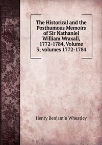 The Historical and the Posthumous Memoirs of Sir Nathaniel William Wraxall, 1772-1784, Volume 3; volumes 1772-1784