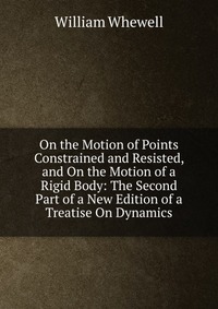 On the Motion of Points Constrained and Resisted, and On the Motion of a Rigid Body: The Second Part of a New Edition of a Treatise On Dynamics