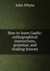 How to learn Gaelic: orthographical instructions, grammar, and reading lessons