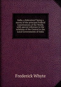 India, a federation? being a survey of the principal Federal Constitutions of the World, with special reference to the relations of the Central to the Local Governments of India