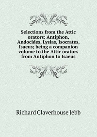 Selections from the Attic orators: Antiphon, Andocides, Lysias, Isocrates, Isaeus; being a companion volume to the Attic orators from Antiphon to Isaeus