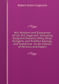 Wit, Wisdom and Eloquence of Col. R.G. Ingersoll: Including Eloquent Extracts, Witty, Wise, Pungent, and Truthful Sayings, and Oratorical . to All Classes of Persons and Especi