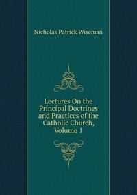 Lectures On the Principal Doctrines and Practices of the Catholic Church, Volume 1