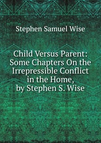 Child Versus Parent: Some Chapters On the Irrepressible Conflict in the Home, by Stephen S. Wise