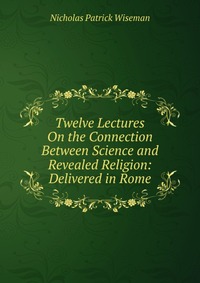 Twelve Lectures On the Connection Between Science and Revealed Religion: Delivered in Rome