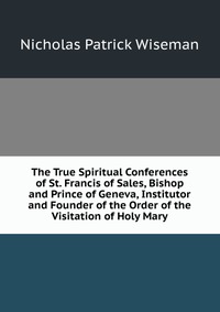 The True Spiritual Conferences of St. Francis of Sales, Bishop and Prince of Geneva, Institutor and Founder of the Order of the Visitation of Holy Mary