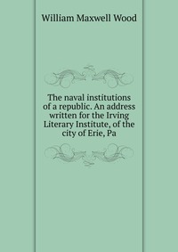 The naval institutions of a republic. An address written for the Irving Literary Institute, of the city of Erie, Pa